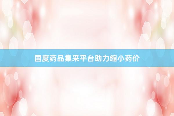 国度药品集采平台助力缩小药价